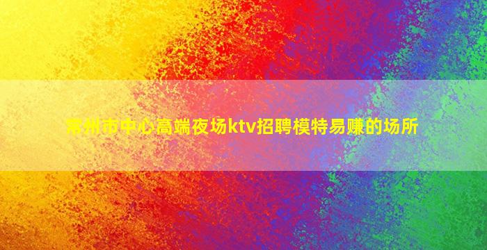 常州市中心高端夜场ktv招聘模特易赚的场所
